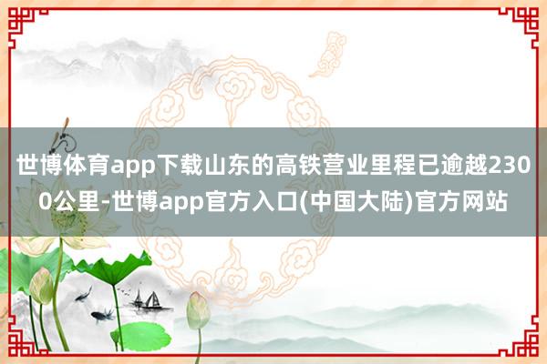 世博体育app下载山东的高铁营业里程已逾越2300公里-世博app官方入口(中国大陆)官方网站
