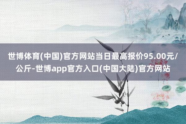 世博体育(中国)官方网站当日最高报价95.00元/公斤-世博app官方入口(中国大陆)官方网站