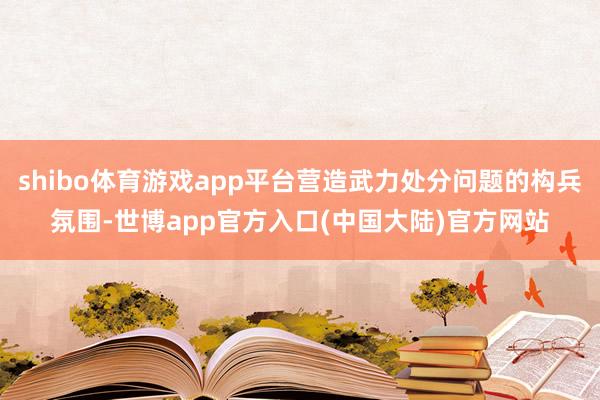 shibo体育游戏app平台营造武力处分问题的构兵氛围-世博app官方入口(中国大陆)官方网站