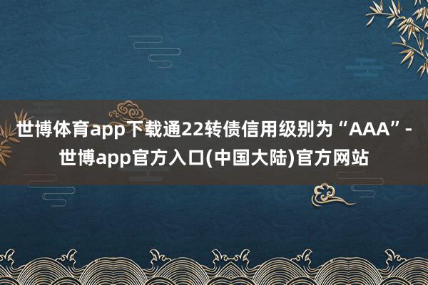 世博体育app下载通22转债信用级别为“AAA”-世博app官方入口(中国大陆)官方网站