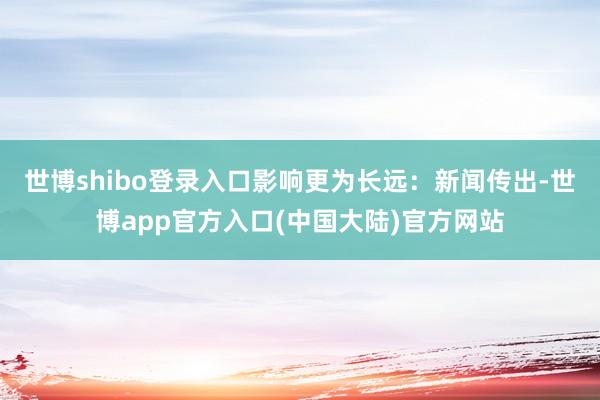世博shibo登录入口影响更为长远:新闻传出-世博app官方入口(中国大陆)官方网站