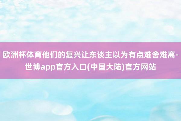 欧洲杯体育他们的复兴让东谈主以为有点难舍难离-世博app官方入口(中国大陆)官方网站