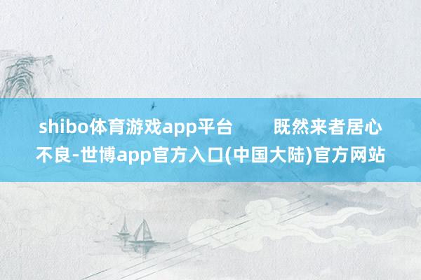 shibo体育游戏app平台        既然来者居心不良-世博app官方入口(中国大陆)官方网站