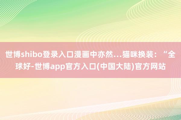 世博shibo登录入口漫画中亦然…猫咪换装：“全球好-世博app官方入口(中国大陆)官方网站