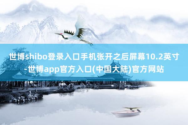 世博shibo登录入口手机张开之后屏幕10.2英寸-世博app官方入口(中国大陆)官方网站
