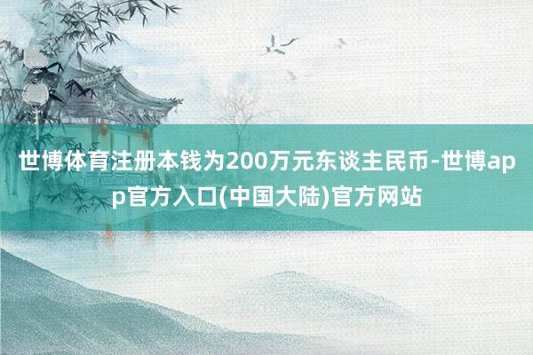 世博体育注册本钱为200万元东谈主民币-世博app官方入口(中国大陆)官方网站