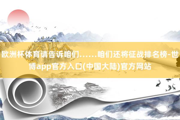 欧洲杯体育请告诉咱们……咱们还将征战排名榜-世博app官方入口(中国大陆)官方网站