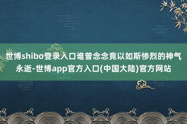 世博shibo登录入口谁曾念念竟以如斯惨烈的神气永逝-世博app官方入口(中国大陆)官方网站