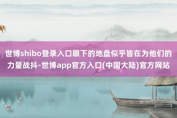 世博shibo登录入口眼下的地盘似乎皆在为他们的力量战抖-世博app官方入口(中国大陆)官方网站