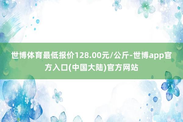 世博体育最低报价128.00元/公斤-世博app官方入口(中国大陆)官方网站