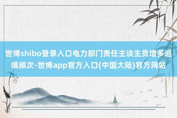 世博shibo登录入口电力部门责任主谈主员增多巡缉频次-世博app官方入口(中国大陆)官方网站