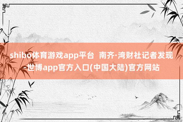shibo体育游戏app平台  南齐·湾财社记者发现-世博app官方入口(中国大陆)官方网站