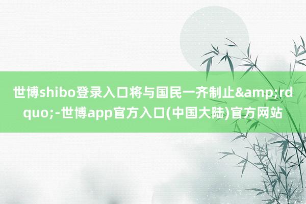 世博shibo登录入口将与国民一齐制止&rdquo;-世博app官方入口(中国大陆)官方网站