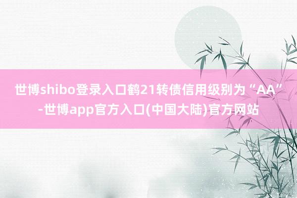 世博shibo登录入口鹤21转债信用级别为“AA”-世博app官方入口(中国大陆)官方网站