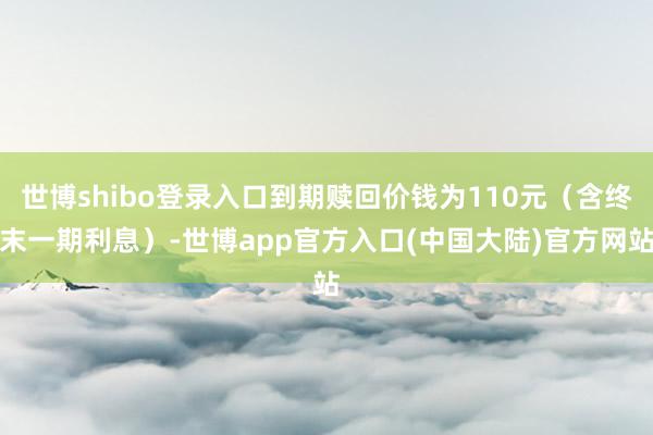 世博shibo登录入口到期赎回价钱为110元（含终末一期利息）-世博app官方入口(中国大陆)官方网站