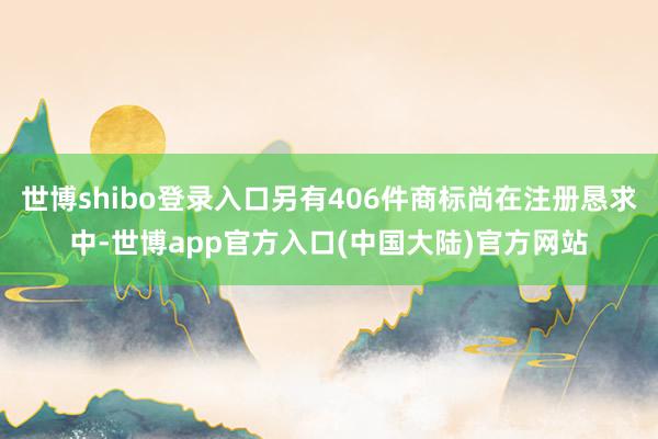 世博shibo登录入口另有406件商标尚在注册恳求中-世博app官方入口(中国大陆)官方网站