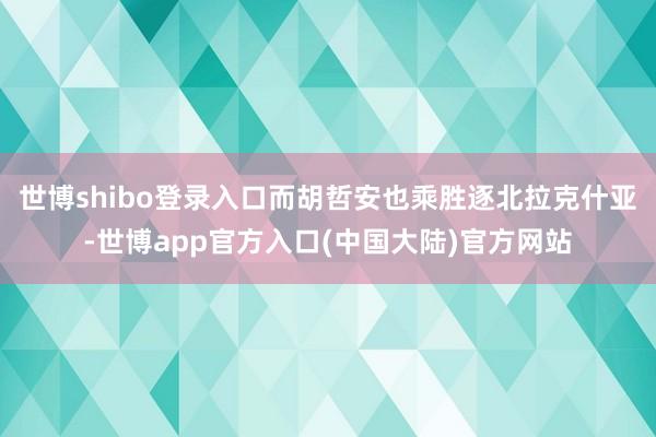 世博shibo登录入口而胡哲安也乘胜逐北拉克什亚-世博app官方入口(中国大陆)官方网站