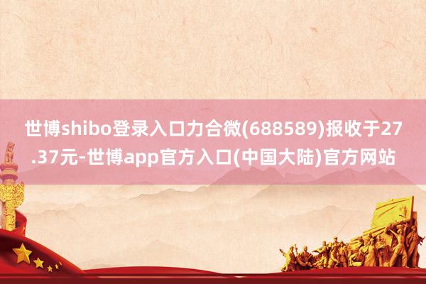 世博shibo登录入口力合微(688589)报收于27.37元-世博app官方入口(中国大陆)官方网站