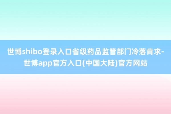 世博shibo登录入口省级药品监管部门冷落肯求-世博app官方入口(中国大陆)官方网站