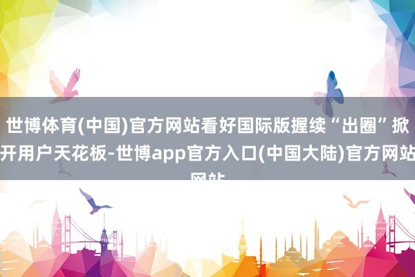 世博体育(中国)官方网站看好国际版握续“出圈”掀开用户天花板-世博app官方入口(中国大陆)官方网站