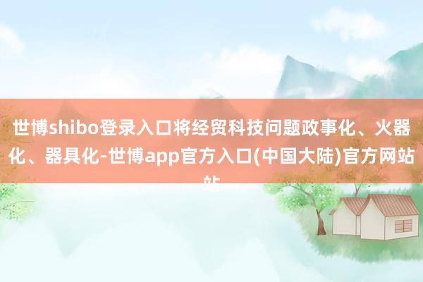 世博shibo登录入口将经贸科技问题政事化、火器化、器具化-世博app官方入口(中国大陆)官方网站