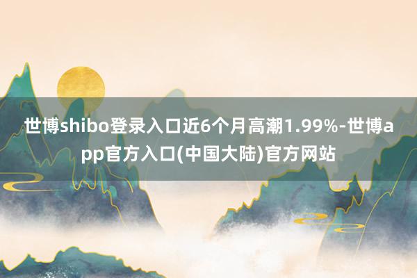 世博shibo登录入口近6个月高潮1.99%-世博app官方入口(中国大陆)官方网站