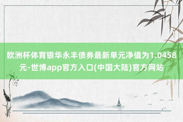 欧洲杯体育银华永丰债券最新单元净值为1.0458元-世博app官方入口(中国大陆)官方网站