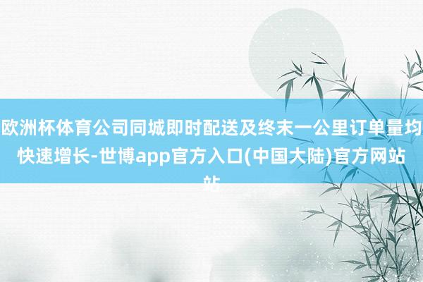 欧洲杯体育公司同城即时配送及终末一公里订单量均快速增长-世博app官方入口(中国大陆)官方网站