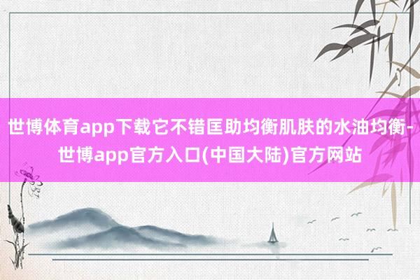 世博体育app下载它不错匡助均衡肌肤的水油均衡-世博app官方入口(中国大陆)官方网站