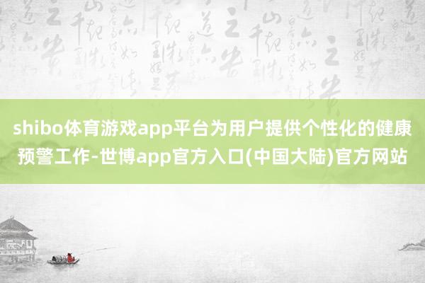 shibo体育游戏app平台为用户提供个性化的健康预警工作-世博app官方入口(中国大陆)官方网站