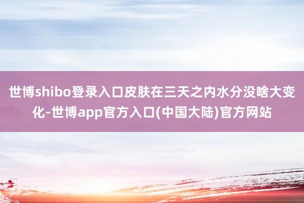 世博shibo登录入口皮肤在三天之内水分没啥大变化-世博app官方入口(中国大陆)官方网站
