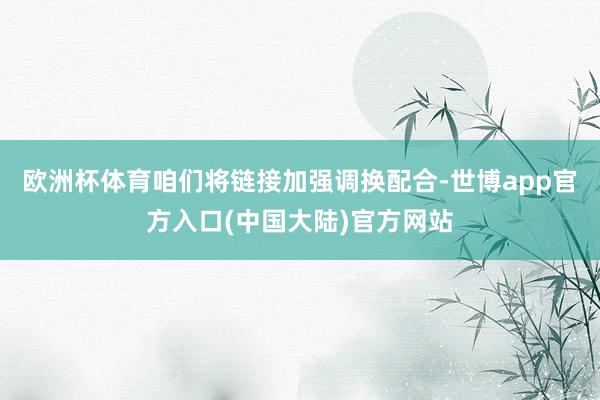 欧洲杯体育咱们将链接加强调换配合-世博app官方入口(中国大陆)官方网站