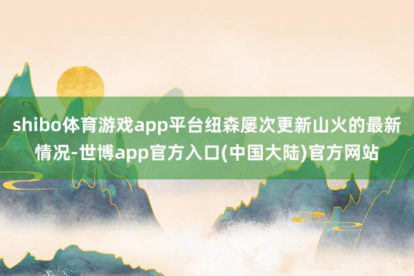 shibo体育游戏app平台纽森屡次更新山火的最新情况-世博app官方入口(中国大陆)官方网站