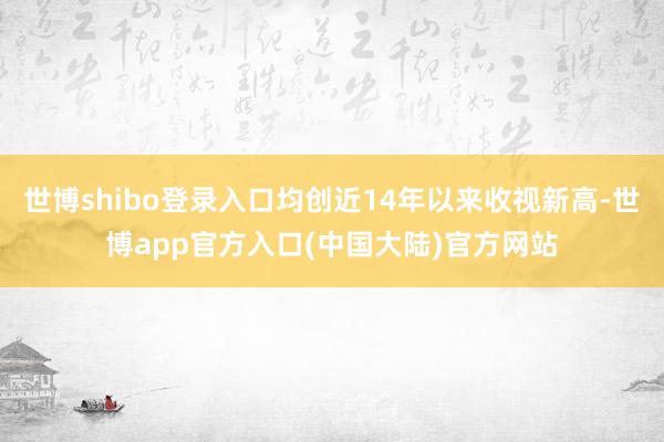 世博shibo登录入口均创近14年以来收视新高-世博app官方入口(中国大陆)官方网站
