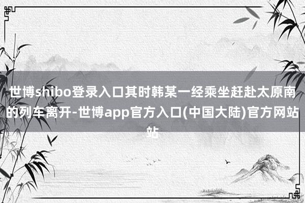 世博shibo登录入口其时韩某一经乘坐赶赴太原南的列车离开-世博app官方入口(中国大陆)官方网站