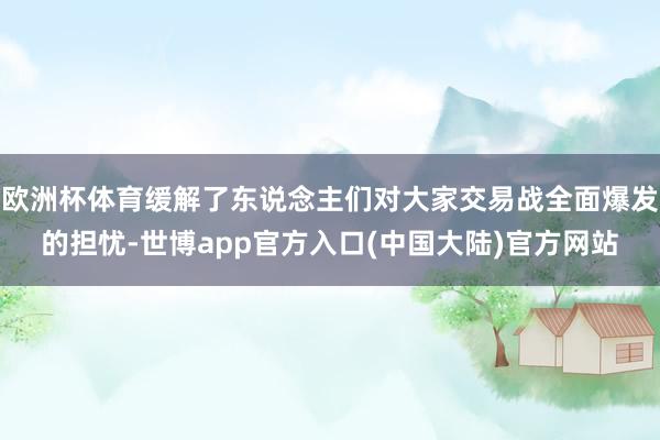 欧洲杯体育缓解了东说念主们对大家交易战全面爆发的担忧-世博app官方入口(中国大陆)官方网站