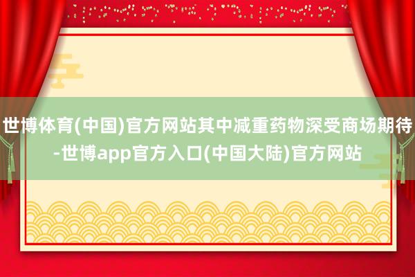 世博体育(中国)官方网站其中减重药物深受商场期待-世博app官方入口(中国大陆)官方网站