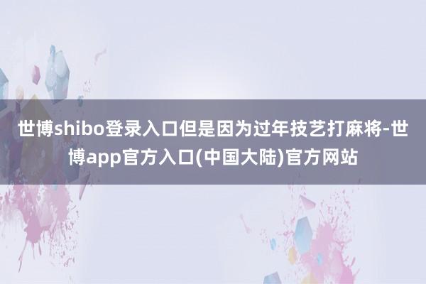 世博shibo登录入口但是因为过年技艺打麻将-世博app官方入口(中国大陆)官方网站