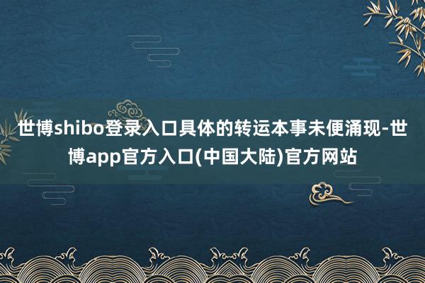 世博shibo登录入口具体的转运本事未便涌现-世博app官方入口(中国大陆)官方网站