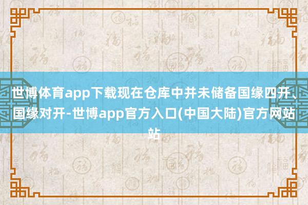 世博体育app下载现在仓库中并未储备国缘四开、国缘对开-世博app官方入口(中国大陆)官方网站