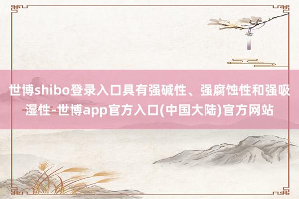世博shibo登录入口具有强碱性、强腐蚀性和强吸湿性-世博app官方入口(中国大陆)官方网站