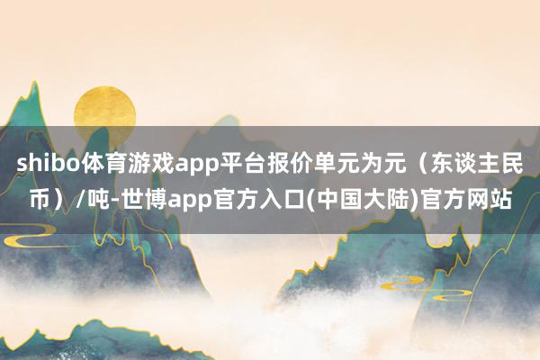 shibo体育游戏app平台报价单元为元（东谈主民币）/吨-世博app官方入口(中国大陆)官方网站