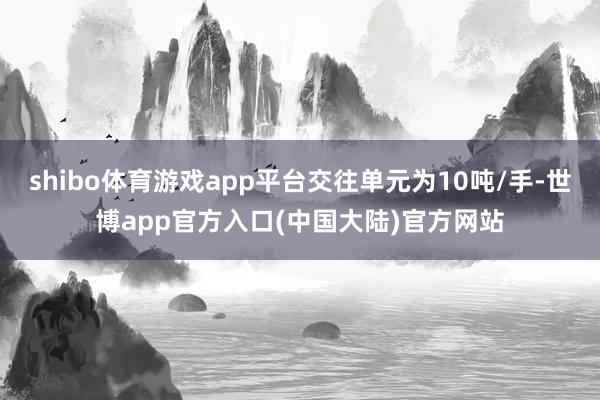 shibo体育游戏app平台交往单元为10吨/手-世博app官方入口(中国大陆)官方网站