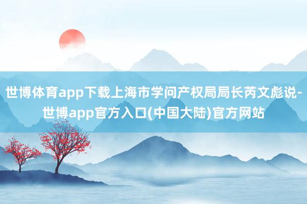 世博体育app下载上海市学问产权局局长芮文彪说-世博app官方入口(中国大陆)官方网站