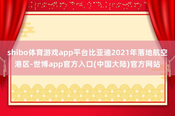 shibo体育游戏app平台比亚迪2021年落地航空港区-世博app官方入口(中国大陆)官方网站
