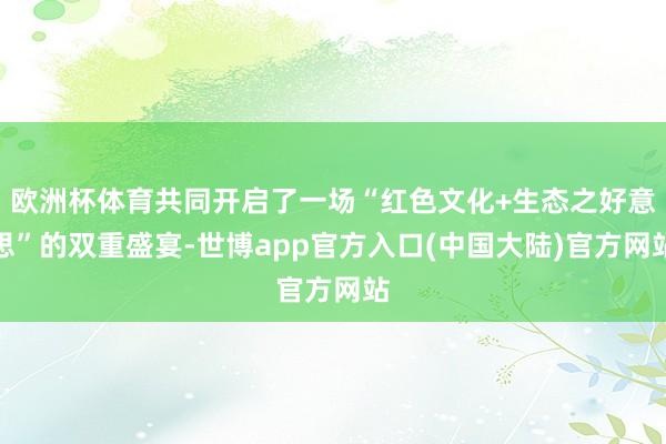 欧洲杯体育共同开启了一场“红色文化+生态之好意思”的双重盛宴-世博app官方入口(中国大陆)官方网站