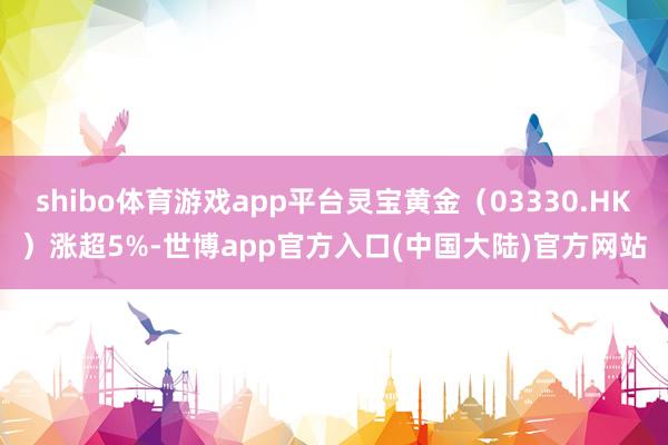 shibo体育游戏app平台灵宝黄金（03330.HK）涨超5%-世博app官方入口(中国大陆)官方网站