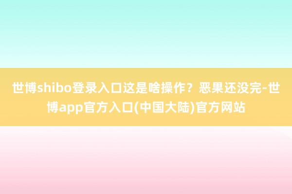 世博shibo登录入口这是啥操作？恶果还没完-世博app官方入口(中国大陆)官方网站