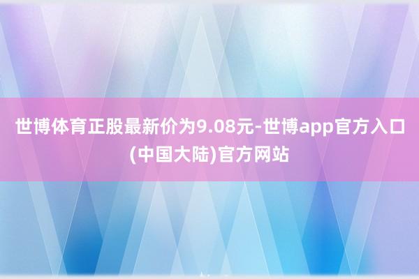 世博体育正股最新价为9.08元-世博app官方入口(中国大陆)官方网站