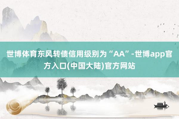 世博体育东风转债信用级别为“AA”-世博app官方入口(中国大陆)官方网站